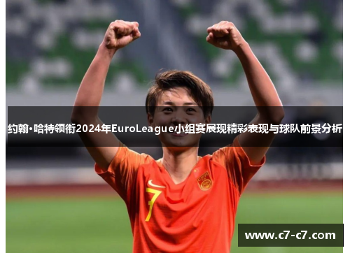 约翰·哈特领衔2024年EuroLeague小组赛展现精彩表现与球队前景分析