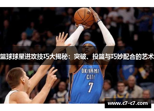 篮球球星进攻技巧大揭秘：突破、投篮与巧妙配合的艺术