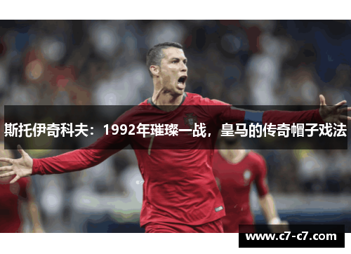 斯托伊奇科夫：1992年璀璨一战，皇马的传奇帽子戏法