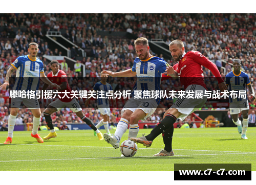 滕哈格引援六大关键关注点分析 聚焦球队未来发展与战术布局