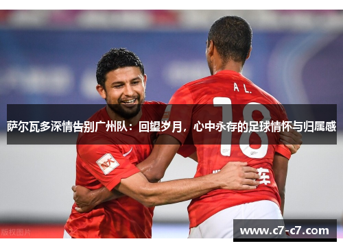 萨尔瓦多深情告别广州队：回望岁月，心中永存的足球情怀与归属感