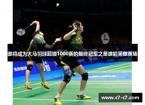 谁将成为大马羽球超级1000赛的最终冠军之星谁能笑傲赛场