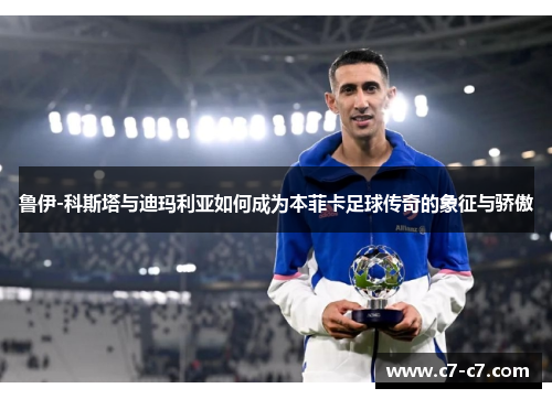 鲁伊-科斯塔与迪玛利亚如何成为本菲卡足球传奇的象征与骄傲 鲁伊-科斯塔与迪玛利亚如何成为本菲卡足球传奇的象征与骄傲